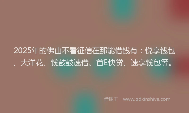 2025年的佛山不看征信在那能借钱有：悦享钱包、大洋花、钱鼓鼓速借、首E快贷、速享钱包等。