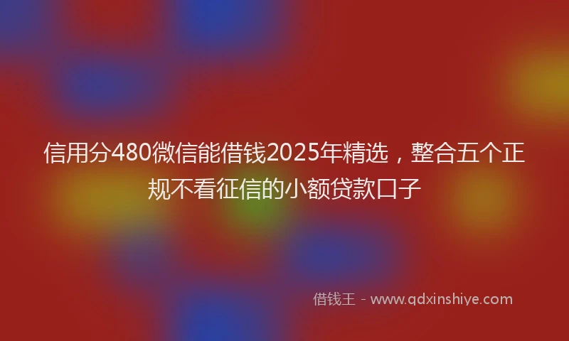 信用分480微信能借钱2025年精选，整合五个正规不看征信的小额贷款口子
