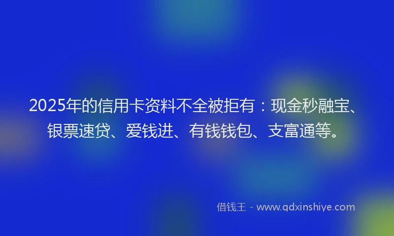 2025年的信用卡资料不全被拒有：现金秒融宝、银票速贷、爱钱进、有钱钱包、支富通等。