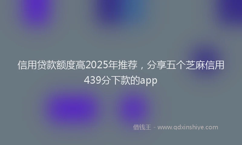 信用贷款额度高2025年推荐，分享五个芝麻信用439分下款的app