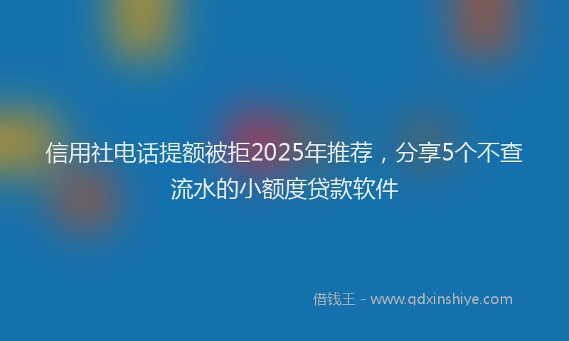 信用社电话提额被拒2025年推荐，分享5个不查流水的小额度贷款软件