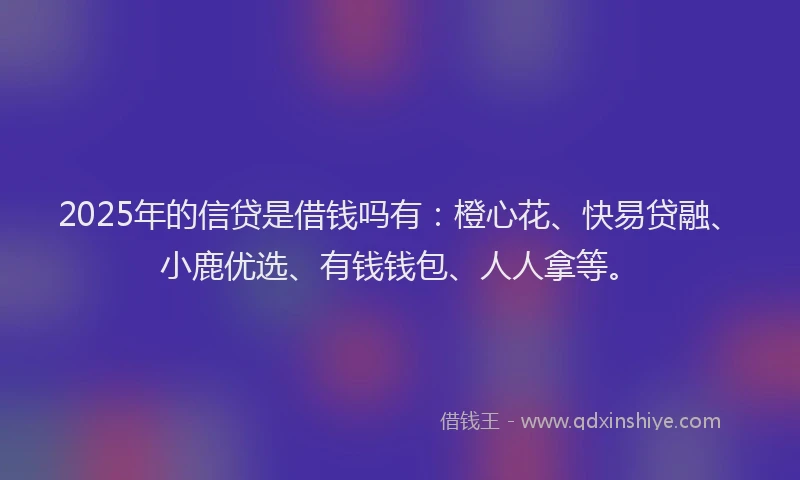 2025年的信贷是借钱吗有：橙心花、快易贷融、小鹿优选、有钱钱包、人人拿等。