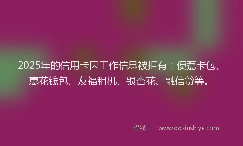 2025年的信用卡因工作信息被拒有：便荔卡包、惠花钱包、友福租机、银杏花、融信贷等。