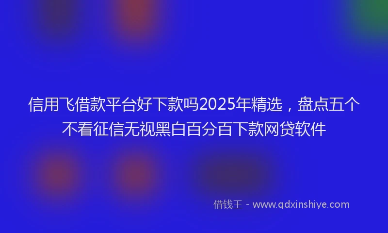 信用飞借款平台好下款吗2025年精选，盘点五个不看征信无视黑白百分百下款网贷软件