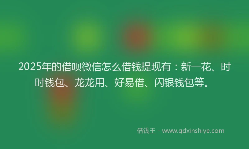 2025年的借呗微信怎么借钱提现有：新一花、时时钱包、龙龙用、好易借、闪银钱包等。