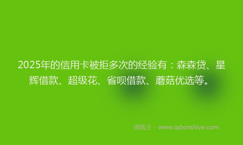 2025年的信用卡被拒多次的经验有：森森贷、星辉借款、超级花、省呗借款、蘑菇优选等。
