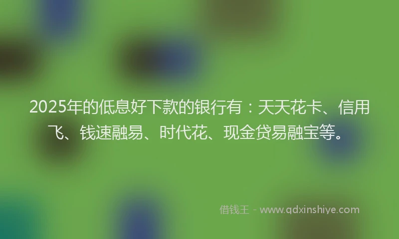2025年的低息好下款的银行有：天天花卡、信用飞、钱速融易、时代花、现金贷易融宝等。