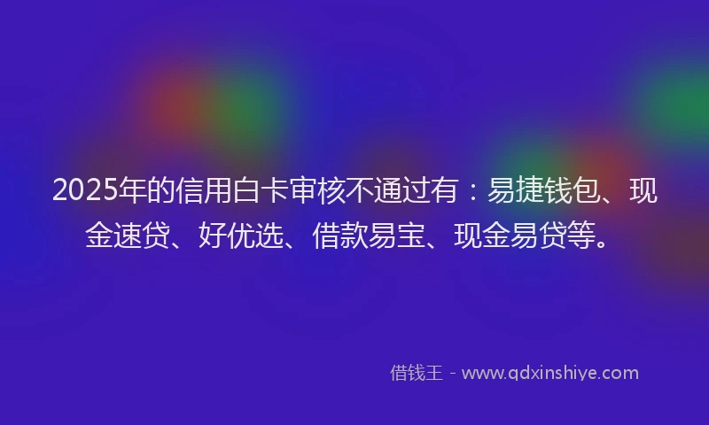 2025年的信用白卡审核不通过有：易捷钱包、现金速贷、好优选、借款易宝、现金易贷等。