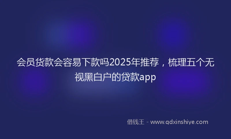 会员货款会容易下款吗2025年推荐，梳理五个无视黑白户的贷款app