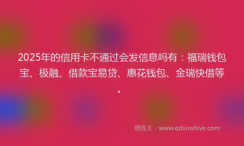2025年的信用卡不通过会发信息吗有：福瑞钱包宝、极融、借款宝易贷、惠花钱包、金瑞快借等。