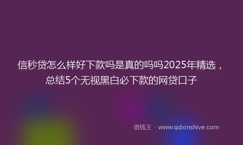信秒贷怎么样好下款吗是真的吗吗2025年精选，总结5个无视黑白必下款的网贷口子