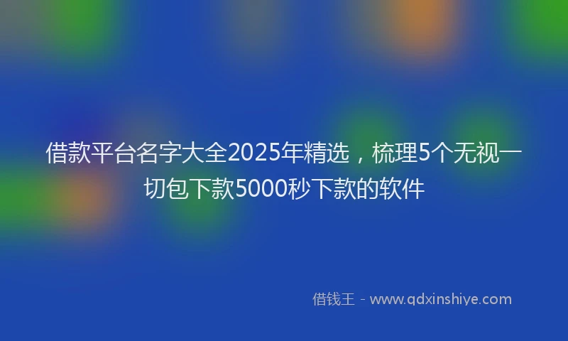 借款平台名字大全2025年精选，梳理5个无视一切包下款5000秒下款的软件