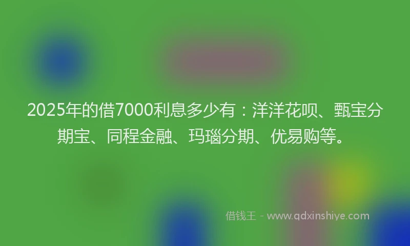 2025年的借7000利息多少有：洋洋花呗、甄宝分期宝、同程金融、玛瑙分期、优易购等。