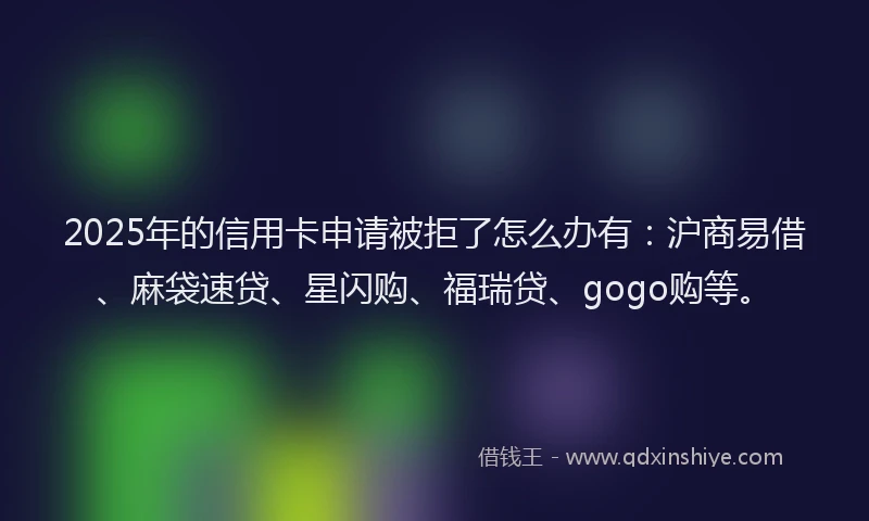 2025年的信用卡申请被拒了怎么办有：沪商易借、麻袋速贷、星闪购、福瑞贷、gogo购等。