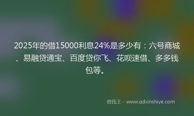 2025年的借15000利息24%是多少有：六号商城、易融贷通宝、百度贷你飞、花呗速借、多多钱包等。