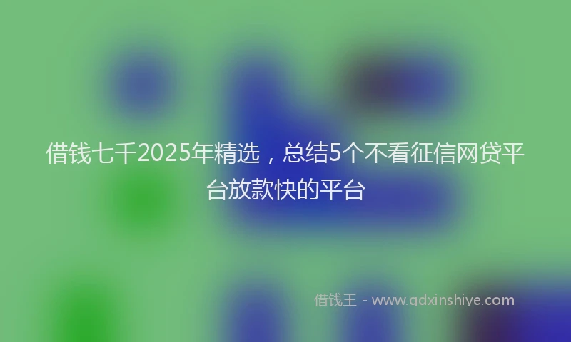 借钱七千2025年精选，总结5个不看征信网贷平台放款快的平台