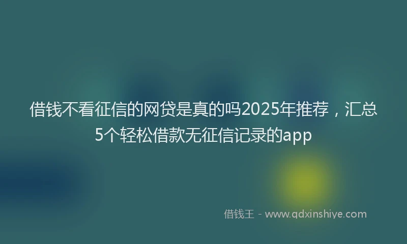 借钱不看征信的网贷是真的吗2025年推荐，汇总5个轻松借款无征信记录的app