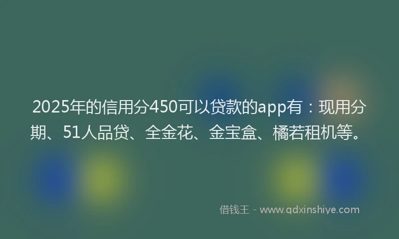 2025年的信用分450可以贷款的app有：现用分期、51人品贷、全金花、金宝盒、橘若租机等。