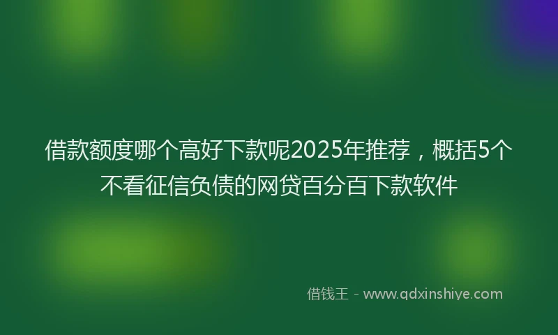 借款额度哪个高好下款呢2025年推荐，概括5个不看征信负债的网贷百分百下款软件