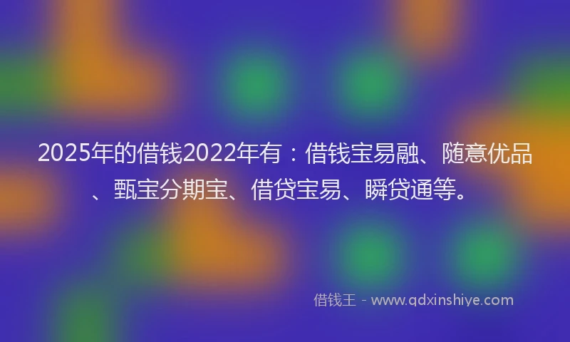 2025年的借钱2022年有：借钱宝易融、随意优品、甄宝分期宝、借贷宝易、瞬贷通等。