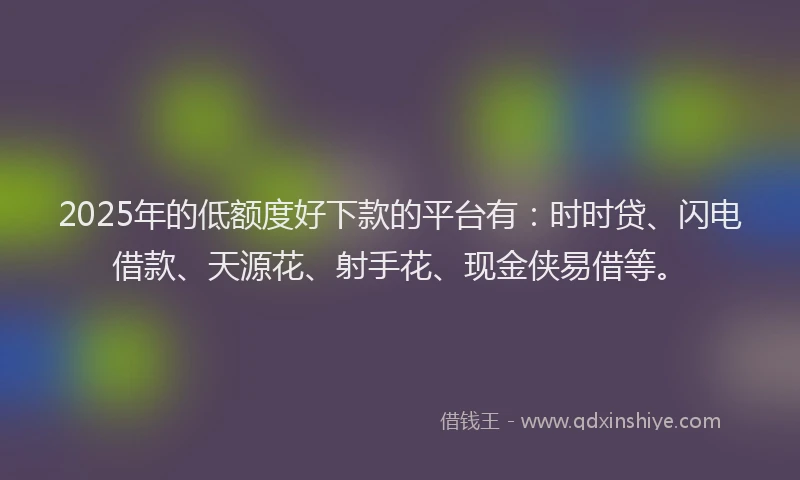 2025年的低额度好下款的平台有：时时贷、闪电借款、天源花、射手花、现金侠易借等。