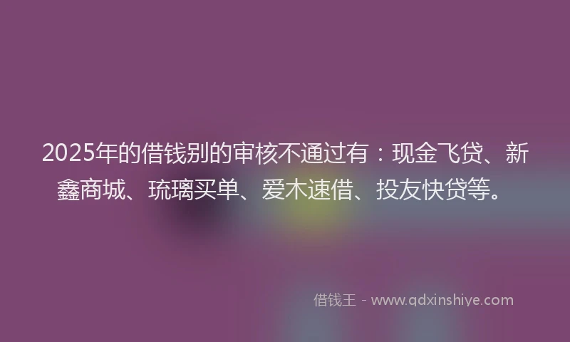 2025年的借钱别的审核不通过有：现金飞贷、新鑫商城、琉璃买单、爱木速借、投友快贷等。