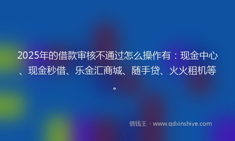 2025年的借款审核不通过怎么操作有：现金中心、现金秒借、乐金汇商城、随手贷、火火租机等。