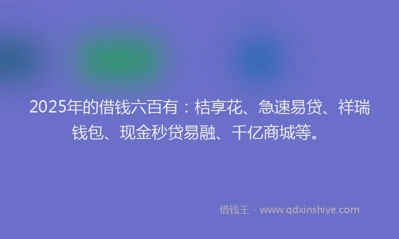 2025年的借钱六百有：桔享花、急速易贷、祥瑞钱包、现金秒贷易融、千亿商城等。