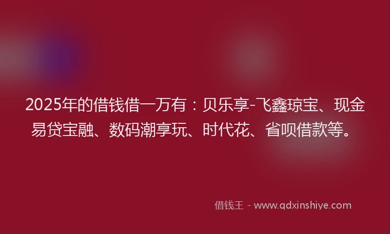 2025年的借钱借一万有：贝乐享-飞鑫琼宝、现金易贷宝融、数码潮享玩、时代花、省呗借款等。