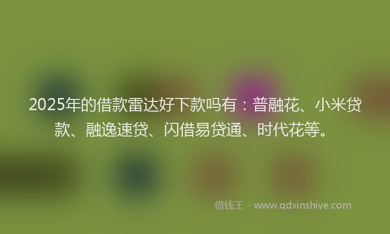 2025年的借款雷达好下款吗有：普融花、小米贷款、融逸速贷、闪借易贷通、时代花等。