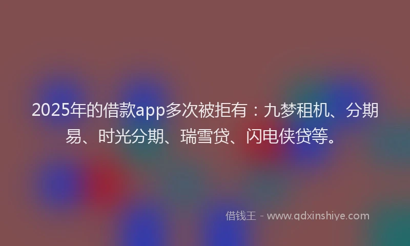 2025年的借款app多次被拒有：九梦租机、分期易、时光分期、瑞雪贷、闪电侠贷等。