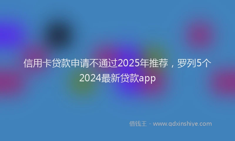 信用卡贷款申请不通过2025年推荐，罗列5个2024最新贷款app