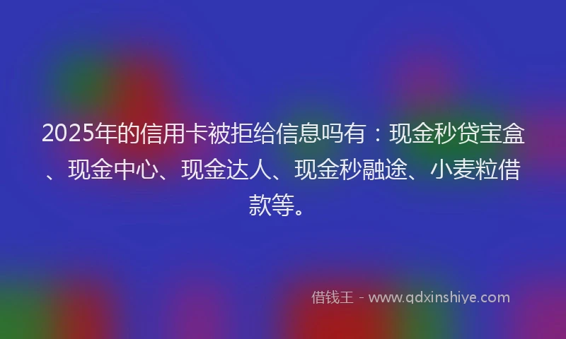 2025年的信用卡被拒给信息吗有：现金秒贷宝盒、现金中心、现金达人、现金秒融途、小麦粒借款等。
