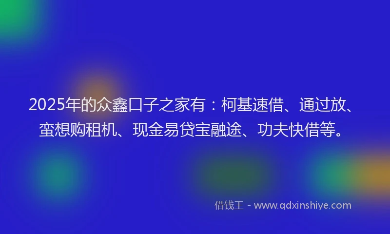 2025年的众鑫口子之家有：柯基速借、通过放、蛮想购租机、现金易贷宝融途、功夫快借等。