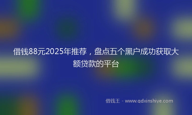 借钱88元2025年推荐，盘点五个黑户成功获取大额贷款的平台
