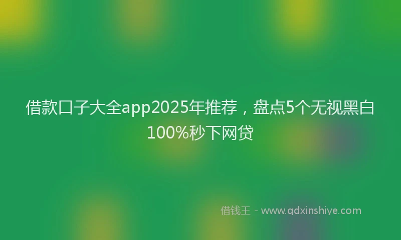 借款口子大全app2025年推荐，盘点5个无视黑白100%秒下网贷