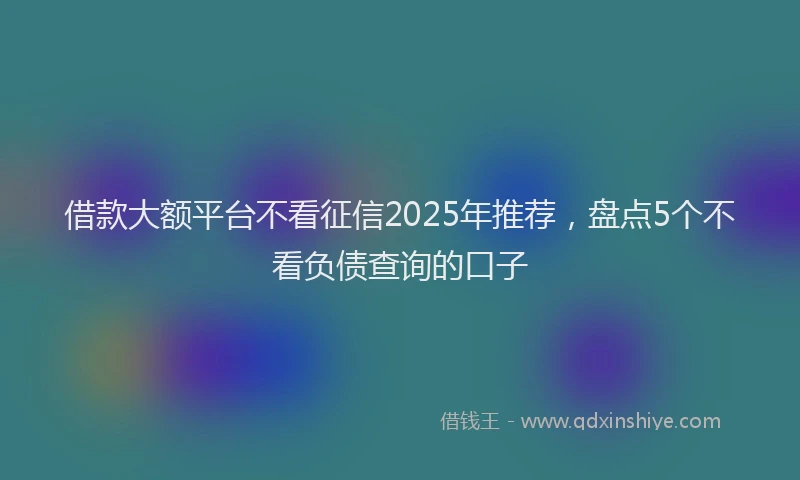 借款大额平台不看征信2025年推荐，盘点5个不看负债查询的口子