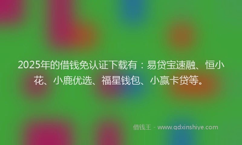 2025年的借钱免认证下载有：易贷宝速融、恒小花、小鹿优选、福星钱包、小赢卡贷等。