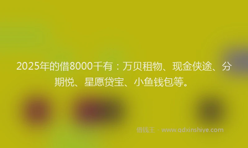 2025年的借8000千有：万贝租物、现金侠途、分期悦、星愿贷宝、小鱼钱包等。