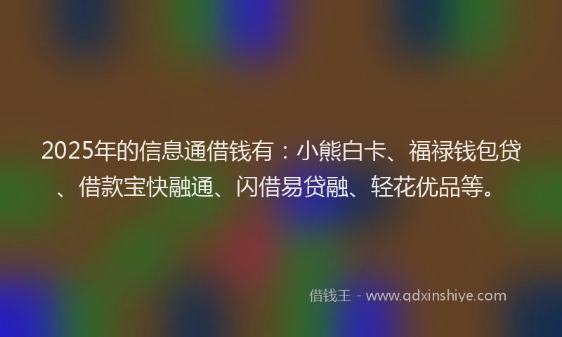 2025年的信息通借钱有：小熊白卡、福禄钱包贷、借款宝快融通、闪借易贷融、轻花优品等。