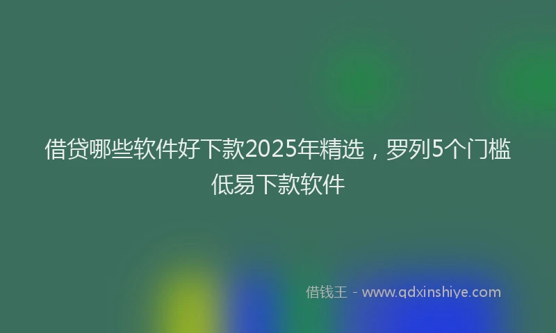 借贷哪些软件好下款2025年精选，罗列5个门槛低易下款软件