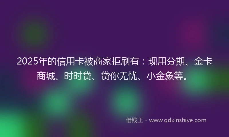 2025年的信用卡被商家拒刷有：现用分期、金卡商城、时时贷、贷你无忧、小金象等。