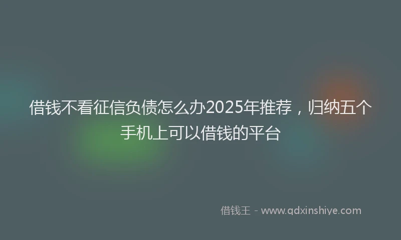 借钱不看征信负债怎么办2025年推荐，归纳五个手机上可以借钱的平台