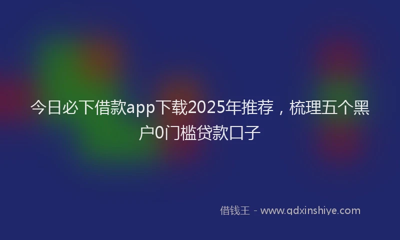 今日必下借款app下载2025年推荐，梳理五个黑户0门槛贷款口子