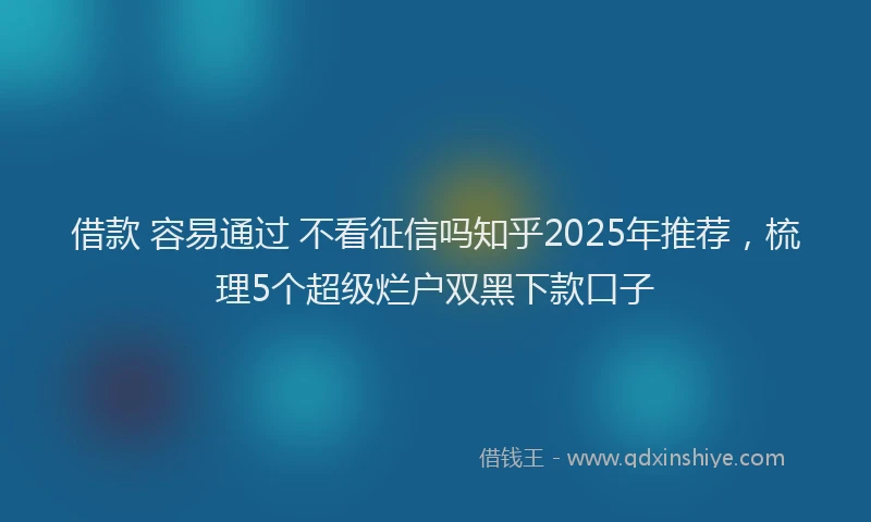 借款 容易通过 不看征信吗知乎2025年推荐，梳理5个超级烂户双黑下款口子