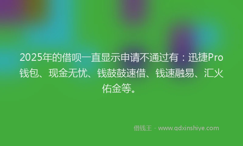 2025年的借呗一直显示申请不通过有：迅捷Pro钱包、现金无忧、钱鼓鼓速借、钱速融易、汇火佑金等。
