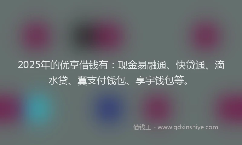 2025年的优享借钱有：现金易融通、快贷通、滴水贷、翼支付钱包、享宇钱包等。