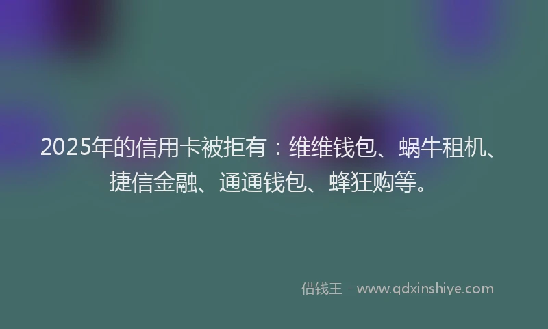 2025年的信用卡被拒有：维维钱包、蜗牛租机、捷信金融、通通钱包、蜂狂购等。