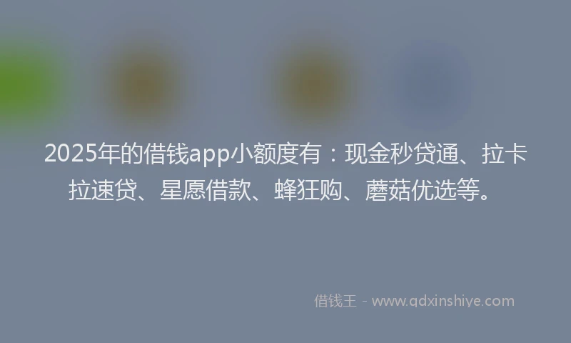 2025年的借钱app小额度有：现金秒贷通、拉卡拉速贷、星愿借款、蜂狂购、蘑菇优选等。
