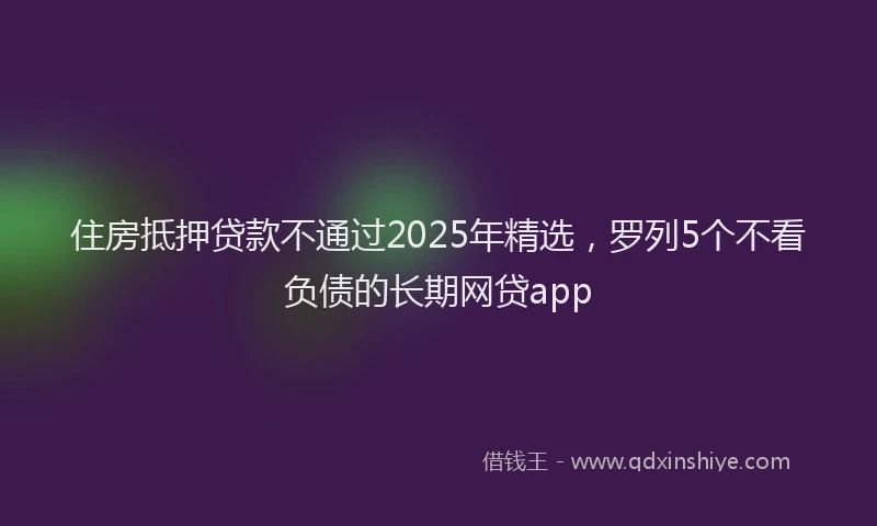 住房抵押贷款不通过2025年精选，罗列5个不看负债的长期网贷app